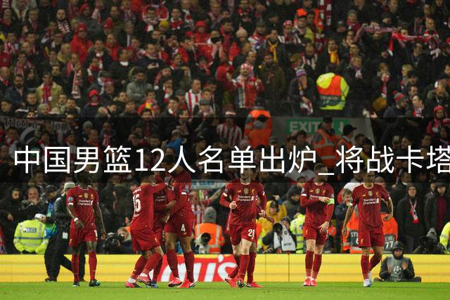 中国男篮12人名单出炉 将战卡塔尔队