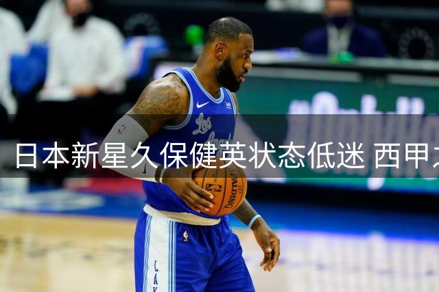 日本新星久保健英状态低迷 西甲之路面临严峻考验