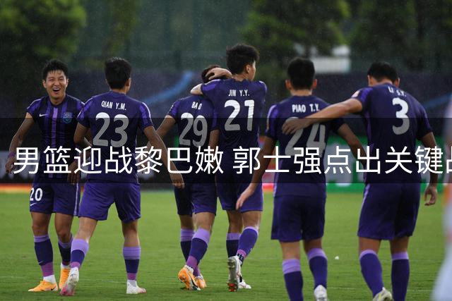 男篮迎战黎巴嫩 郭士强点出关键战 杨瀚森谈战术执行